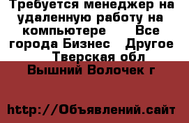 Требуется менеджер на удаленную работу на компьютере!!  - Все города Бизнес » Другое   . Тверская обл.,Вышний Волочек г.